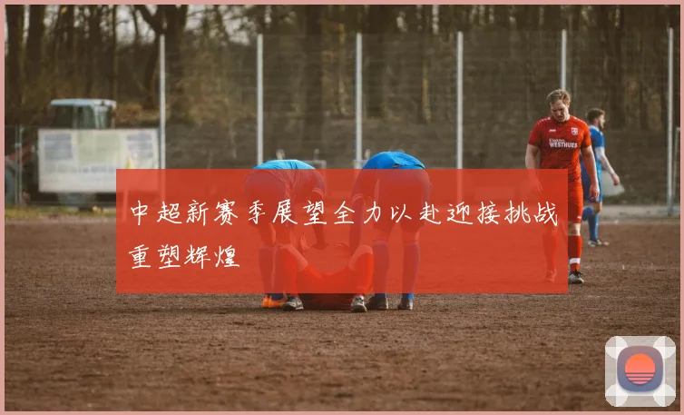 中超新赛季展望全力以赴迎接挑战重塑辉煌