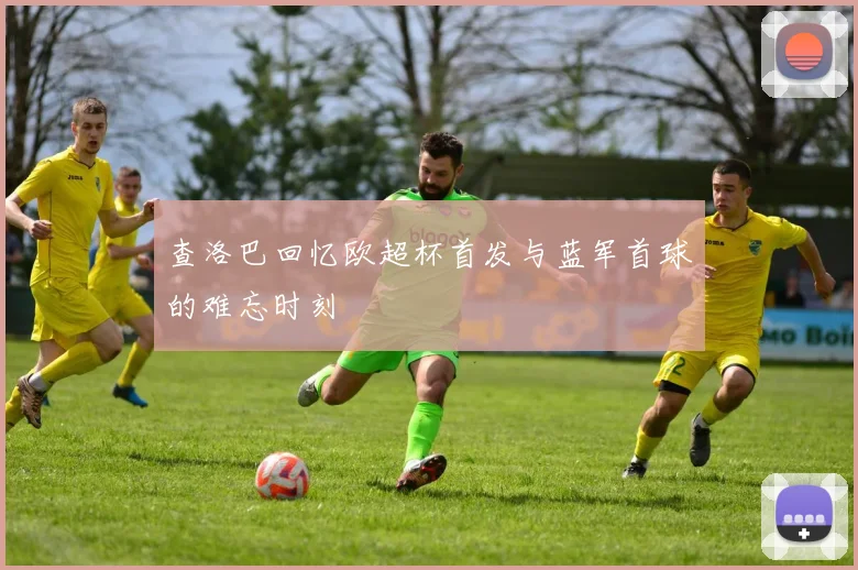 查洛巴回忆欧超杯首发与蓝军首球的难忘时刻