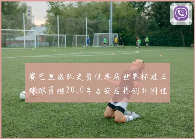 赛巴里成队史首位单届世界杯进三球球员继2010年吉安后再创非洲佳绩