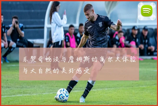 东契奇畅谈与詹姆斯的高尔夫体验与大自然的美好感受