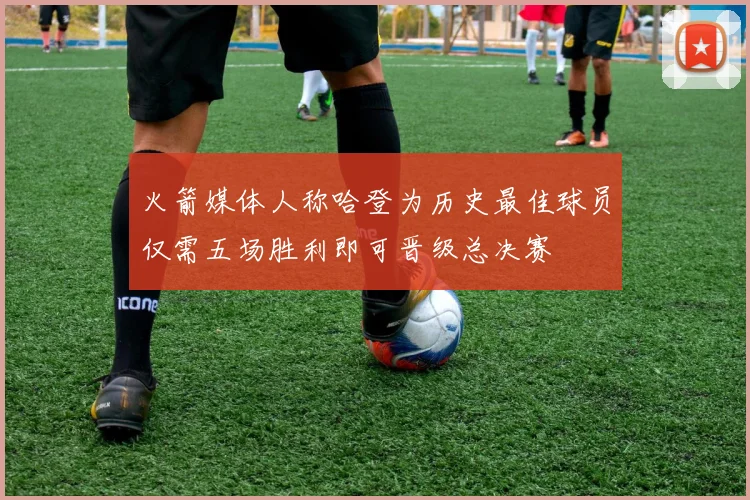 火箭媒体人称哈登为历史最佳球员仅需五场胜利即可晋级总决赛