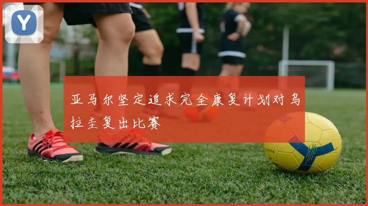 亚马尔坚定追求完全康复计划对乌拉圭复出比赛