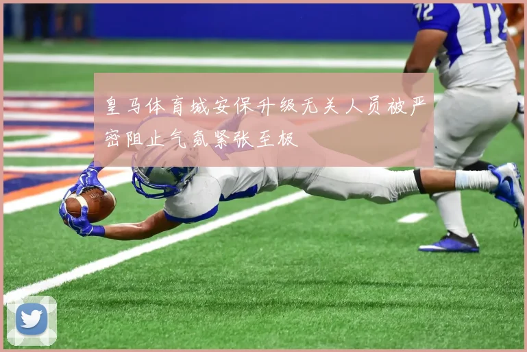 皇马体育城安保升级无关人员被严密阻止气氛紧张至极