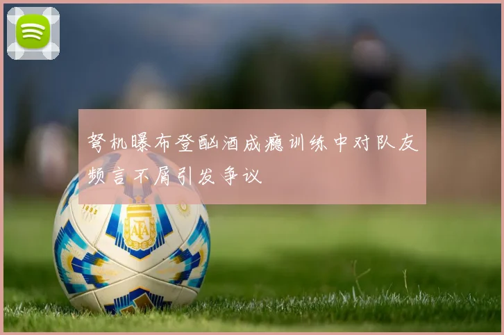 弩机曝布登酗酒成瘾训练中对队友频言不屑引发争议