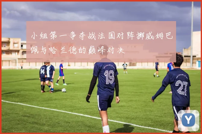 小组第一争夺战法国对阵挪威姆巴佩与哈兰德的巅峰对决