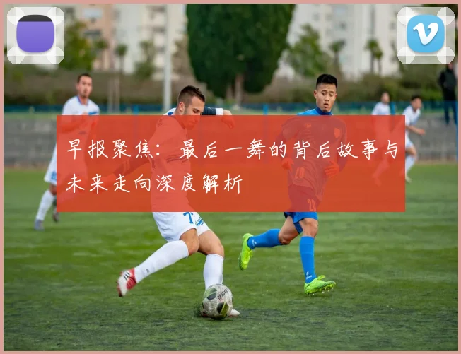 早报聚焦：最后一舞的背后故事与未来走向深度解析