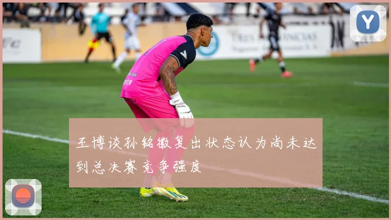 王博谈孙铭徽复出状态认为尚未达到总决赛竞争强度