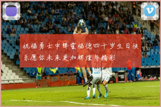 祝福勇士中锋霍福德四十岁生日快乐愿你未来更加辉煌与精彩
