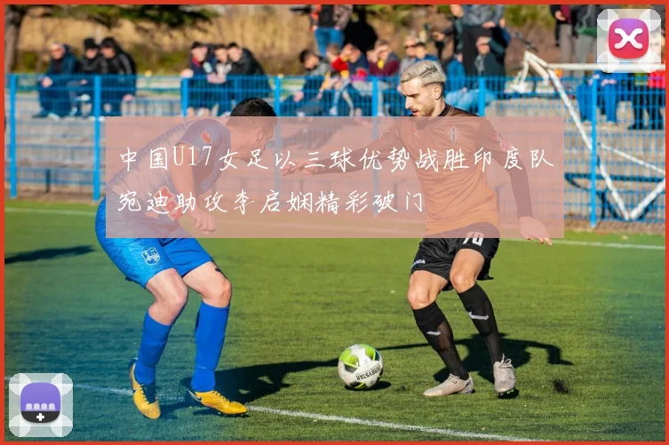 中国U17女足以三球优势战胜印度队宛迪助攻李启娴精彩破门